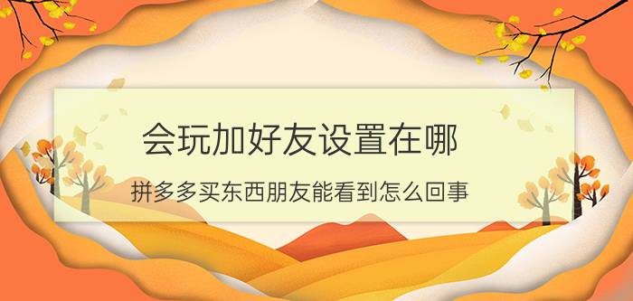 会玩加好友设置在哪 拼多多买东西朋友能看到怎么回事？